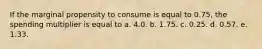 If the marginal propensity to consume is equal to 0.75, the spending multiplier is equal to a. 4.0. b. 1.75. c. 0.25. d. 0.57. e. 1.33.