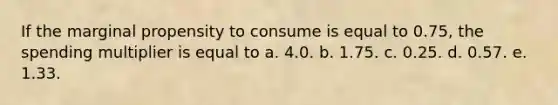 If the marginal propensity to consume is equal to 0.75, the spending multiplier is equal to a. 4.0. b. 1.75. c. 0.25. d. 0.57. e. 1.33.