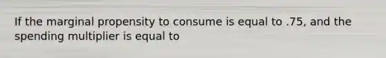 If the marginal propensity to consume is equal to .75, and the spending multiplier is equal to