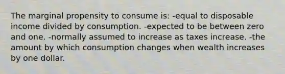 The marginal propensity to consume is: -equal to disposable income divided by consumption. -expected to be between zero and one. -normally assumed to increase as taxes increase. -the amount by which consumption changes when wealth increases by one dollar.