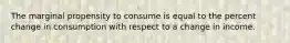 The marginal propensity to consume is equal to the percent change in consumption with respect to a change in income.