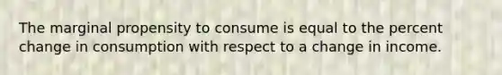 The marginal propensity to consume is equal to the percent change in consumption with respect to a change in income.