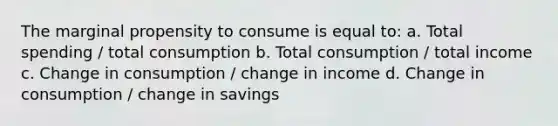 The marginal propensity to consume is equal to: a. Total spending / total consumption b. Total consumption / total income c. Change in consumption / change in income d. Change in consumption / change in savings