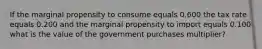 If the marginal propensity to consume equals 0.600 the tax rate equals 0.200 and the marginal propensity to import equals 0.100 what is the value of the government purchases​ multiplier?