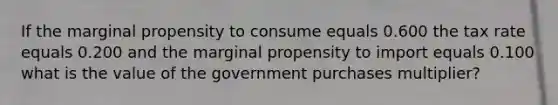 If the marginal propensity to consume equals 0.600 the tax rate equals 0.200 and the marginal propensity to import equals 0.100 what is the value of the government purchases​ multiplier?