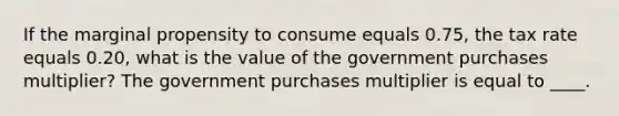 If the marginal propensity to consume equals 0.75, the tax rate equals 0.20, what is the value of the government purchases multiplier? The government purchases multiplier is equal to ____.