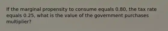 If the marginal propensity to consume equals 0.80​, the tax rate equals 0.25​, what is the value of the government purchases​ multiplier?