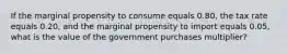 If the marginal propensity to consume equals 0.80​, the tax rate equals 0.20​, and the marginal propensity to import equals 0.05​, what is the value of the government purchases​ multiplier?