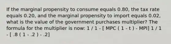 If the marginal propensity to consume equals 0.80, the tax rate equals 0.20, and the marginal propensity to import equals 0.02, what is the value of the government purchases multiplier? The formula for the multiplier is now: 1 / 1 - [ MPC ( 1 - t ) - MPI] 1 / 1 - [ .8 ( 1 - .2 ) - .2]