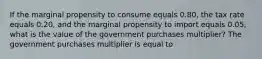 If the marginal propensity to consume equals 0.80​, the tax rate equals 0.20​, and the marginal propensity to import equals 0.05​, what is the value of the government purchases​ multiplier? The government purchases multiplier is equal to