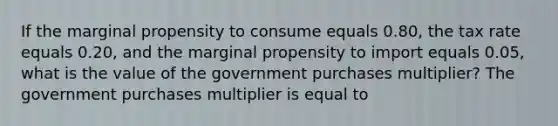 If the marginal propensity to consume equals 0.80​, the tax rate equals 0.20​, and the marginal propensity to import equals 0.05​, what is the value of the government purchases​ multiplier? The government purchases multiplier is equal to