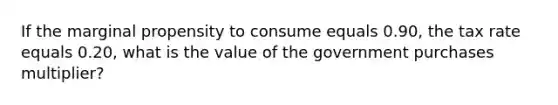 If the marginal propensity to consume equals 0.90​, the tax rate equals 0.20​, what is the value of the government purchases​ multiplier?