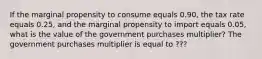 If the marginal propensity to consume equals 0.90​, the tax rate equals 0.25​, and the marginal propensity to import equals 0.05​, what is the value of the government purchases​ multiplier? The government purchases multiplier is equal to ???