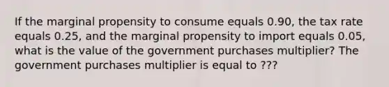 If the marginal propensity to consume equals 0.90​, the tax rate equals 0.25​, and the marginal propensity to import equals 0.05​, what is the value of the government purchases​ multiplier? The government purchases multiplier is equal to ???