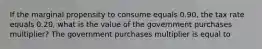 If the marginal propensity to consume equals 0.90​, the tax rate equals 0.20​, what is the value of the government purchases​ multiplier? The government purchases multiplier is equal to