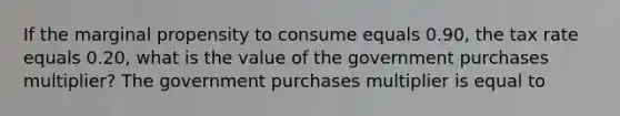 If the marginal propensity to consume equals 0.90​, the tax rate equals 0.20​, what is the value of the government purchases​ multiplier? The government purchases multiplier is equal to