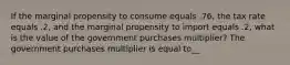 If the marginal propensity to consume equals .76, the tax rate equals .2, and the marginal propensity to import equals .2, what is the value of the government purchases multiplier? The government purchases multiplier is equal to__