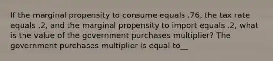 If the marginal propensity to consume equals .76, the tax rate equals .2, and the marginal propensity to import equals .2, what is the value of the government purchases multiplier? The government purchases multiplier is equal to__