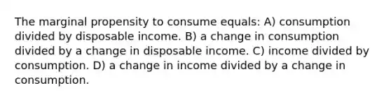 The marginal propensity to consume equals: A) consumption divided by disposable income. B) a change in consumption divided by a change in disposable income. C) income divided by consumption. D) a change in income divided by a change in consumption.