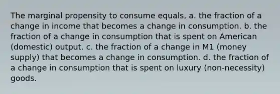 The marginal propensity to consume equals, a. the fraction of a change in income that becomes a change in consumption. b. the fraction of a change in consumption that is spent on American (domestic) output. c. the fraction of a change in M1 (money supply) that becomes a change in consumption. d. the fraction of a change in consumption that is spent on luxury (non-necessity) goods.