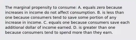 The marginal propensity to consume: A. equals zero because increases in income do not affect consumption. B. is less than one because consumers tend to save some portion of any increase in income. C. equals one because consumers save each additional dollar of income earned. D. is greater than one because consumers tend to spend more than they earn.