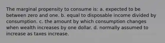 The marginal propensity to consume is: a. expected to be between zero and one. b. equal to disposable income divided by consumption. c. the amount by which consumption changes when wealth increases by one dollar. d. normally assumed to increase as taxes increase.