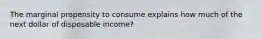 The marginal propensity to consume explains how much of the next dollar of disposable income?