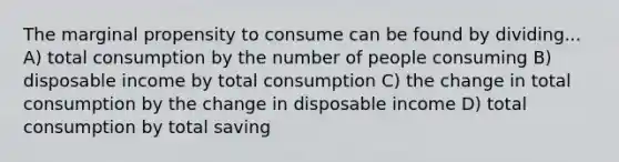 The marginal propensity to consume can be found by dividing... A) total consumption by the number of people consuming B) disposable income by total consumption C) the change in total consumption by the change in disposable income D) total consumption by total saving