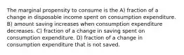 The marginal propensity to consume is the A) fraction of a change in disposable income spent on consumption expenditure. B) amount saving increases when consumption expenditure decreases. C) fraction of a change in saving spent on consumption expenditure. D) fraction of a change in consumption expenditure that is not saved.