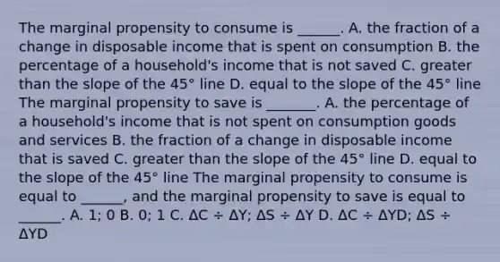 The marginal propensity to consume is​ ______. A. the fraction of a change in disposable income that is spent on consumption B. the percentage of a​ household's income that is not saved C. <a href='https://www.questionai.com/knowledge/ktgHnBD4o3-greater-than' class='anchor-knowledge'>greater than</a> the slope of the 45° line D. equal to the slope of the 45° line The marginal propensity to save is​ _______. A. the percentage of a​ household's income that is not spent on consumption goods and services B. the fraction of a change in disposable income that is saved C. greater than the slope of the 45° line D. equal to the slope of the 45° line The marginal propensity to consume is equal to​ ______, and the marginal propensity to save is equal to​ ______. A. 1; 0 B. 0; 1 C. ΔC ÷ ΔY​; ΔS ÷ ΔY D. ΔC ÷ ΔYD​; ΔS ÷ ΔYD