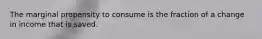 The marginal propensity to consume is the fraction of a change in income that is saved.