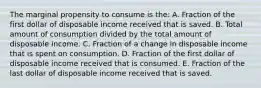 The marginal propensity to consume is the: A. Fraction of the first dollar of disposable income received that is saved. B. Total amount of consumption divided by the total amount of disposable income. C. Fraction of a change in disposable income that is spent on consumption. D. Fraction of the first dollar of disposable income received that is consumed. E. Fraction of the last dollar of disposable income received that is saved.