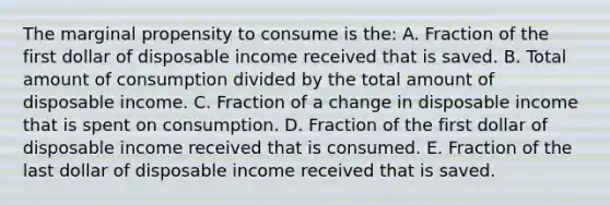 The marginal propensity to consume is the: A. Fraction of the first dollar of disposable income received that is saved. B. Total amount of consumption divided by the total amount of disposable income. C. Fraction of a change in disposable income that is spent on consumption. D. Fraction of the first dollar of disposable income received that is consumed. E. Fraction of the last dollar of disposable income received that is saved.