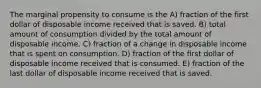 The marginal propensity to consume is the A) fraction of the first dollar of disposable income received that is saved. B) total amount of consumption divided by the total amount of disposable income. C) fraction of a change in disposable income that is spent on consumption. D) fraction of the first dollar of disposable income received that is consumed. E) fraction of the last dollar of disposable income received that is saved.