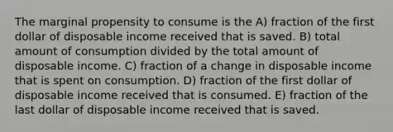 The marginal propensity to consume is the A) fraction of the first dollar of disposable income received that is saved. B) total amount of consumption divided by the total amount of disposable income. C) fraction of a change in disposable income that is spent on consumption. D) fraction of the first dollar of disposable income received that is consumed. E) fraction of the last dollar of disposable income received that is saved.