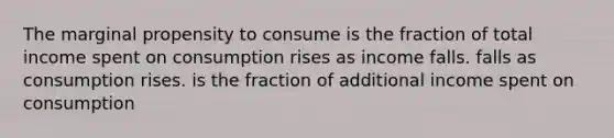 The marginal propensity to consume is the fraction of total income spent on consumption rises as income falls. falls as consumption rises. is the fraction of additional income spent on consumption