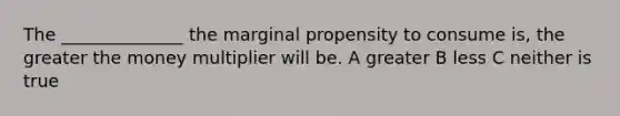 The ______________ the marginal propensity to consume is, the greater the money multiplier will be. A greater B less C neither is true