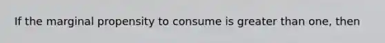 If the marginal propensity to consume is greater than one, then