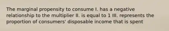 The marginal propensity to consume I. has a negative relationship to the multiplier II. is equal to 1 III. represents the proportion of consumers' disposable income that is spent