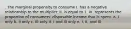 . The marginal propensity to consume I. has a negative relationship to the multiplier. II. is equal to 1. III. represents the proportion of consumers' disposable income that is spent. a. I only b. II only c. III only d. I and III only e. I, II, and III