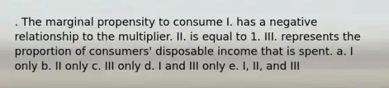 . The marginal propensity to consume I. has a negative relationship to the multiplier. II. is equal to 1. III. represents the proportion of consumers' disposable income that is spent. a. I only b. II only c. III only d. I and III only e. I, II, and III