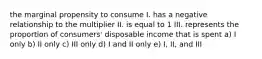 the marginal propensity to consume I. has a negative relationship to the multiplier II. is equal to 1 III. represents the proportion of consumers' disposable income that is spent a) I only b) II only c) III only d) I and II only e) I, II, and III