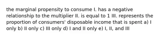 the marginal propensity to consume I. has a negative relationship to the multiplier II. is equal to 1 III. represents the proportion of consumers' disposable income that is spent a) I only b) II only c) III only d) I and II only e) I, II, and III