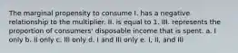 The marginal propensity to consume I. has a negative relationship to the multiplier. II. is equal to 1. III. represents the proportion of consumers' disposable income that is spent. a. I only b. II only c. III only d. I and III only e. I, II, and III