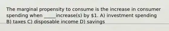 The marginal propensity to consume is the increase in consumer spending when _____increase(s) by 1. A) investment spending B) taxes C) disposable income D) savings