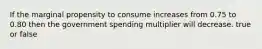 If the marginal propensity to consume increases from 0.75 to 0.80 then the government spending multiplier will decrease. true or false