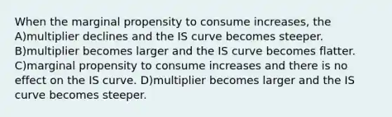 When the marginal propensity to consume increases, the A)multiplier declines and the IS curve becomes steeper. B)multiplier becomes larger and the IS curve becomes flatter. C)marginal propensity to consume increases and there is no effect on the IS curve. D)multiplier becomes larger and the IS curve becomes steeper.