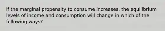 if the marginal propensity to consume increases, the equilibrium levels of income and consumption will change in which of the following ways?