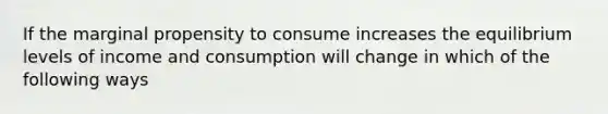 If the marginal propensity to consume increases the equilibrium levels of income and consumption will change in which of the following ways