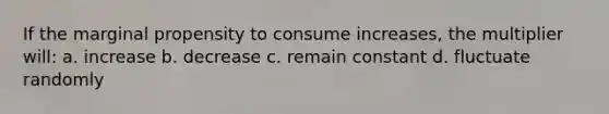 If the marginal propensity to consume increases, the multiplier will: a. increase b. decrease c. remain constant d. fluctuate randomly